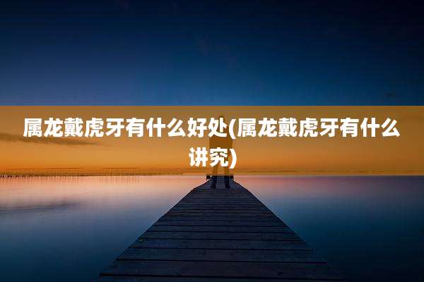 属龙戴虎牙有什么好处(属龙戴虎牙有什么讲究)