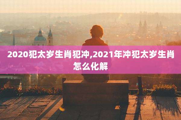 2020犯太岁生肖犯冲,2021年冲犯太岁生肖怎么化解