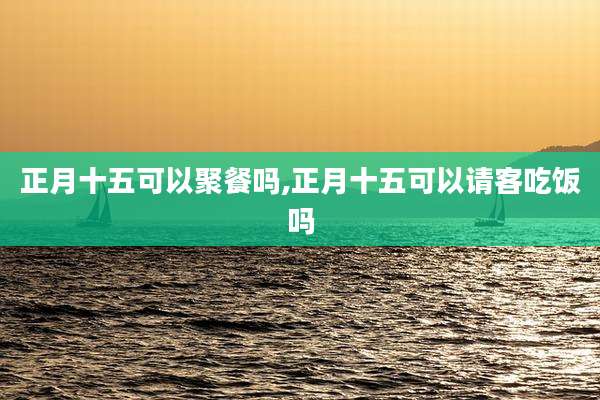正月十五可以聚餐吗,正月十五可以请客吃饭吗