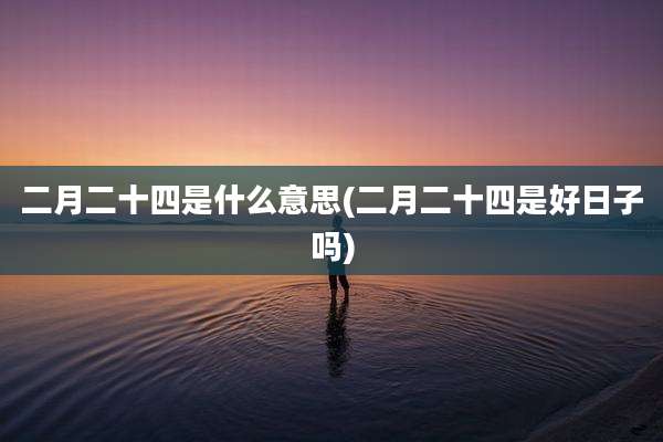 二月二十四是什么意思(二月二十四是好日子吗)
