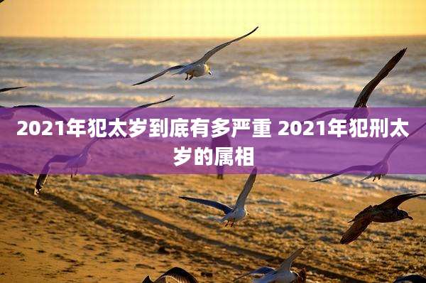 2021年犯太岁到底有多严重 2021年犯刑太岁的属相