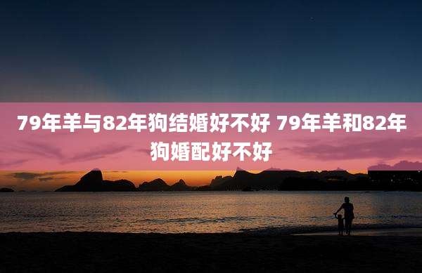 79年羊与82年狗结婚好不好 79年羊和82年狗婚配好不好
