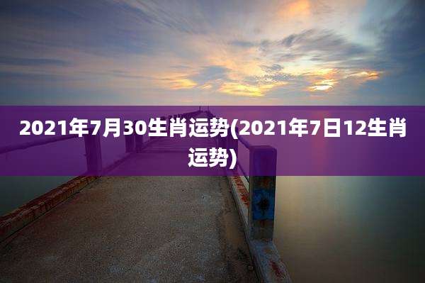 2021年7月30生肖运势(2021年7日12生肖运势)