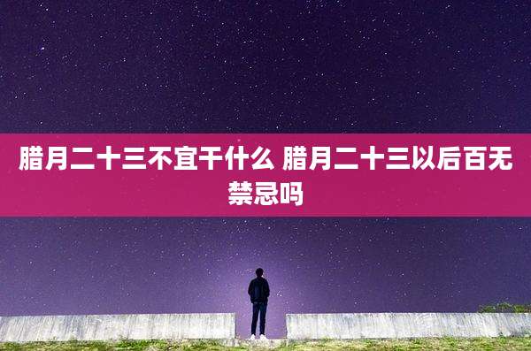 腊月二十三不宜干什么 腊月二十三以后百无禁忌吗