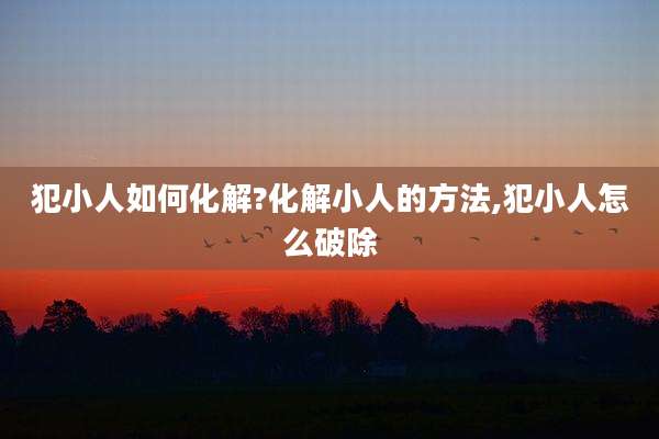 犯小人如何化解?化解小人的方法,犯小人怎么破除