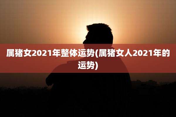 属猪女2021年整体运势(属猪女人2021年的运势)