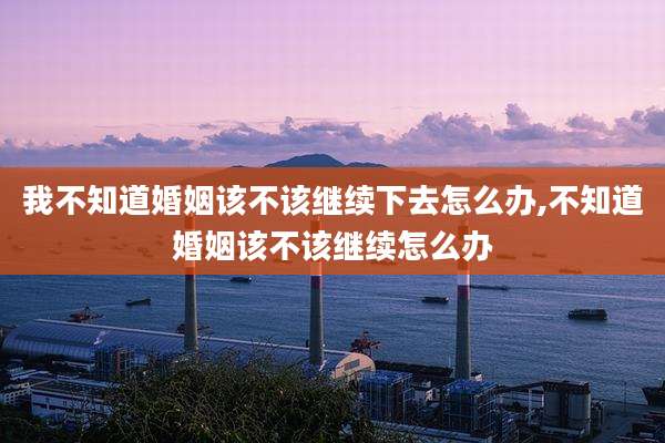 我不知道婚姻该不该继续下去怎么办,不知道婚姻该不该继续怎么办