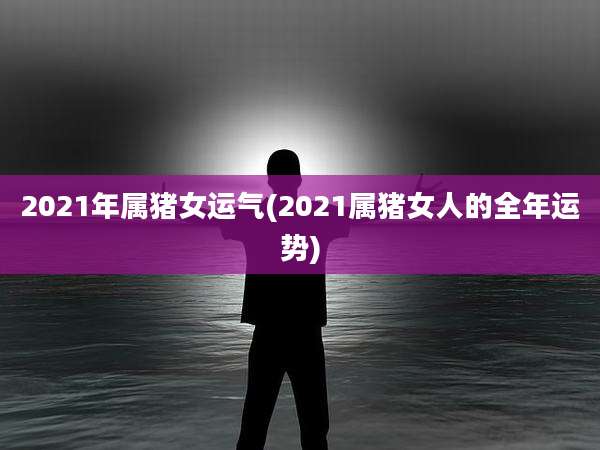 2021年属猪女运气(2021属猪女人的全年运势)