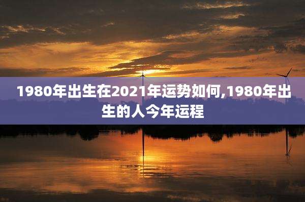 1980年出生在2021年运势如何,1980年出生的人今年运程