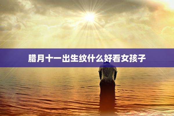 腊月十一出生纹什么好看女孩子