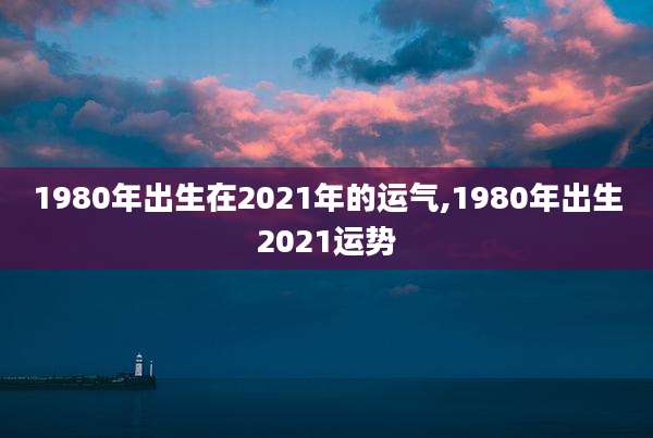 1980年出生在2021年的运气,1980年出生2021运势