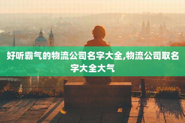 好听霸气的物流公司名字大全,物流公司取名字大全大气