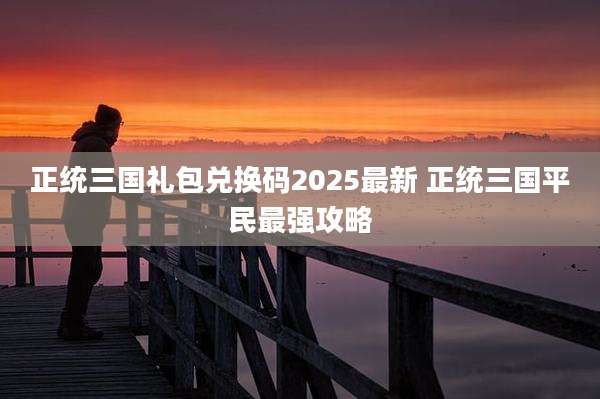 正统三国礼包兑换码2025最新 正统三国平民最强攻略