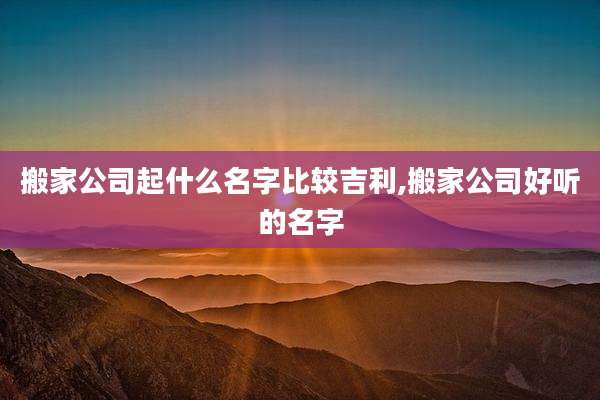 搬家公司起什么名字比较吉利,搬家公司好听的名字