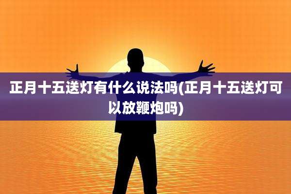 正月十五送灯有什么说法吗(正月十五送灯可以放鞭炮吗)