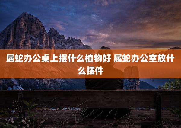 属蛇办公桌上摆什么植物好 属蛇办公室放什么摆件