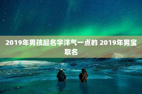 2019年男孩起名字洋气一点的 2019年男宝取名