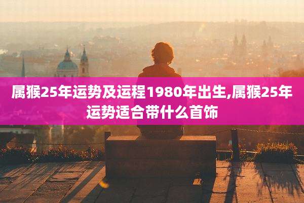 属猴25年运势及运程1980年出生,属猴25年运势适合带什么首饰