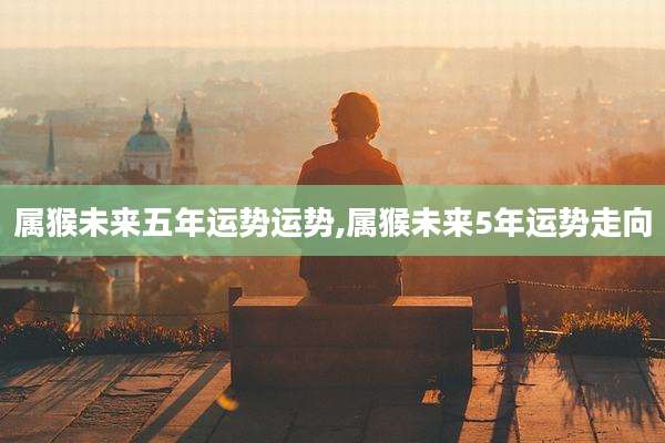 属猴未来五年运势运势,属猴未来5年运势走向