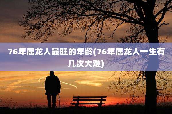 76年属龙人最旺的年龄(76年属龙人一生有几次大难)