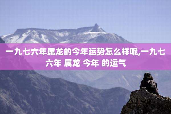 一九七六年属龙的今年运势怎么样呢,一九七六年 属龙 今年 的运气