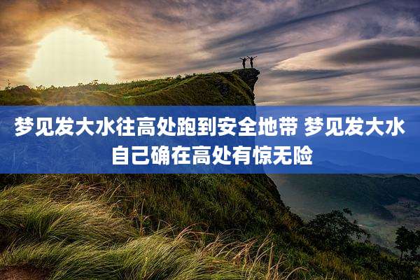 梦见发大水往高处跑到安全地带 梦见发大水自己确在高处有惊无险