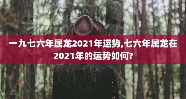 一九七六年属龙2021年运势,七六年属龙在2021年的运势如何?