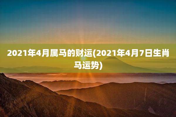 2021年4月属马的财运(2021年4月7日生肖马运势)