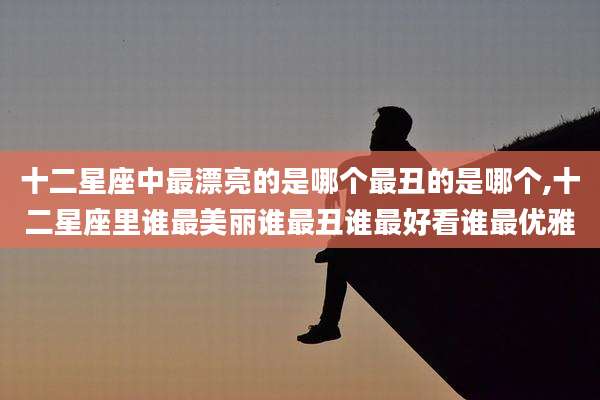 十二星座中最漂亮的是哪个最丑的是哪个,十二星座里谁最美丽谁最丑谁最好看谁最优雅