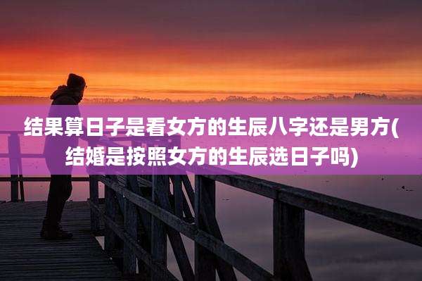 结果算日子是看女方的生辰八字还是男方(结婚是按照女方的生辰选日子吗)