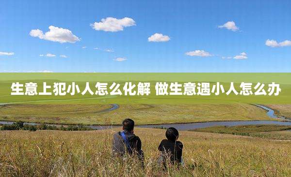 生意上犯小人怎么化解 做生意遇小人怎么办