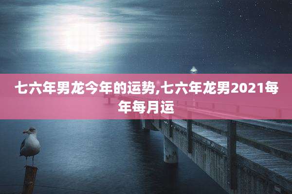 七六年男龙今年的运势,七六年龙男2021每年每月运