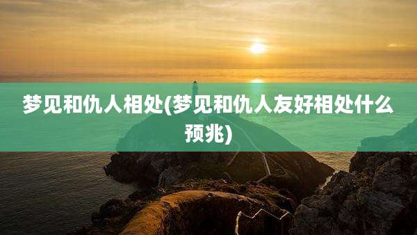 梦见和仇人相处(梦见和仇人友好相处什么预兆)
