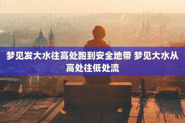梦见发大水往高处跑到安全地带 梦见大水从高处往低处流