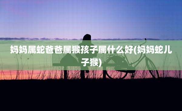 妈妈属蛇爸爸属猴孩子属什么好(妈妈蛇儿子猴)