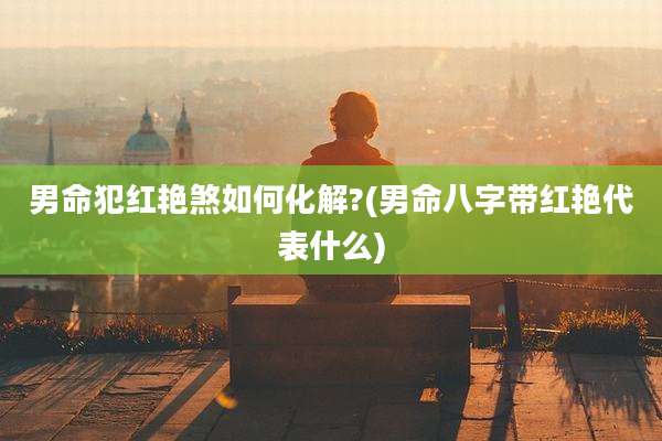 男命犯红艳煞如何化解?(男命八字带红艳代表什么)
