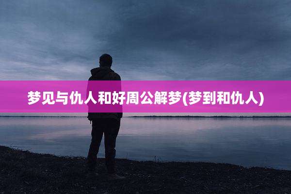 梦见与仇人和好周公解梦(梦到和仇人)