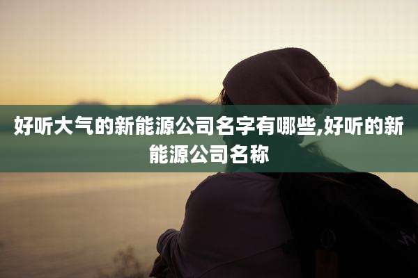 好听大气的新能源公司名字有哪些,好听的新能源公司名称
