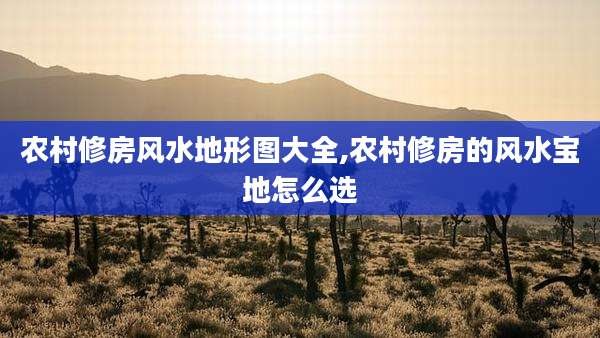 农村修房风水地形图大全,农村修房的风水宝地怎么选