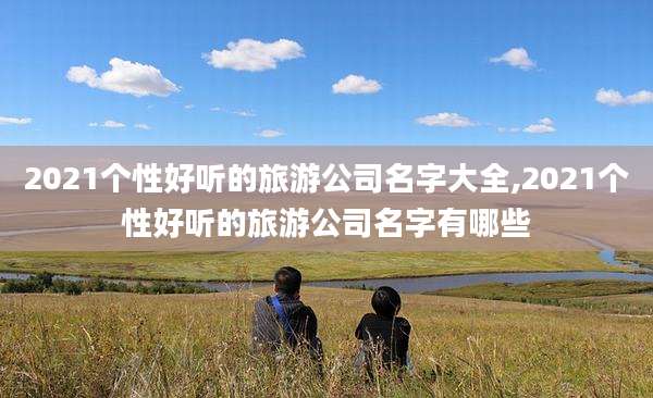 2021个性好听的旅游公司名字大全,2021个性好听的旅游公司名字有哪些