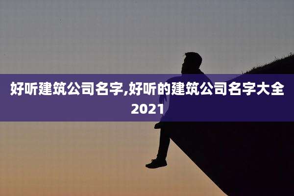 好听建筑公司名字,好听的建筑公司名字大全2021