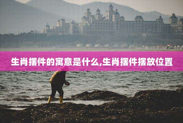 生肖摆件的寓意是什么,生肖摆件摆放位置