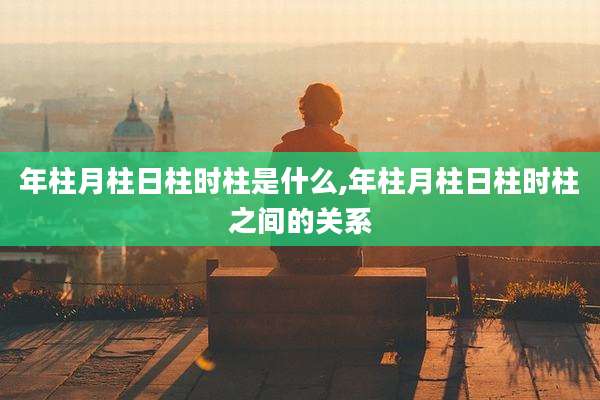 年柱月柱日柱时柱是什么,年柱月柱日柱时柱之间的关系
