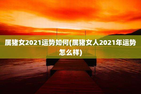 属猪女2021运势如何(属猪女人2021年运势怎么样)
