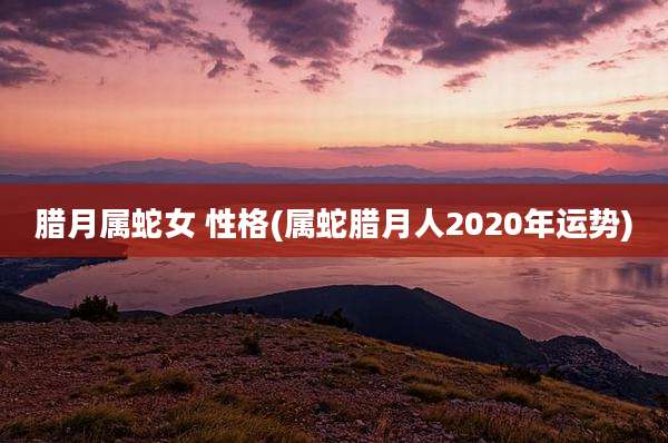 腊月属蛇女 性格(属蛇腊月人2020年运势)