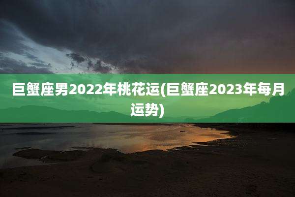巨蟹座男2022年桃花运(巨蟹座2023年每月运势)