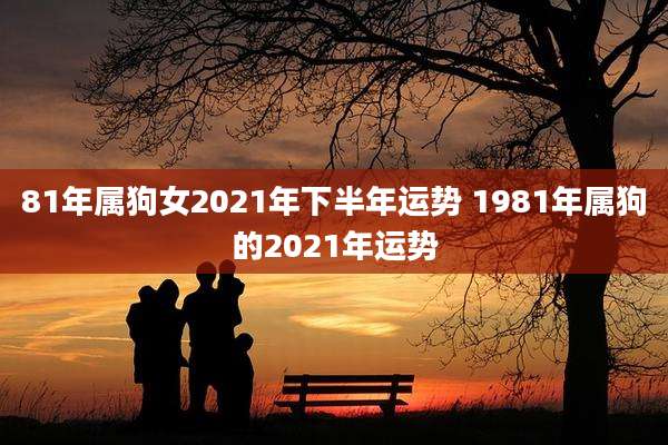 81年属狗女2021年下半年运势 1981年属狗的2021年运势