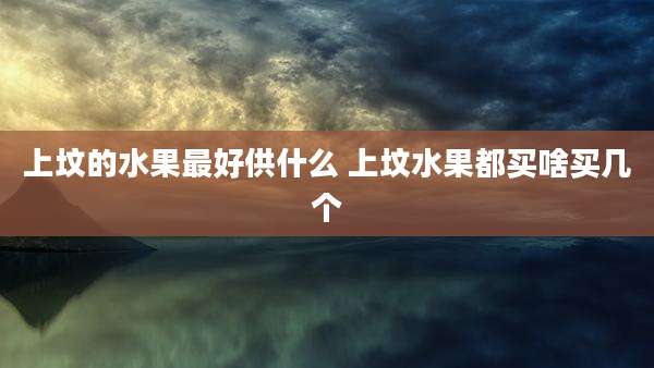 上坟的水果最好供什么 上坟水果都买啥买几个