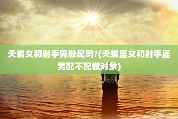 天蝎女和射手男般配吗?(天蝎座女和射手座男配不配做对象)