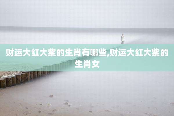 财运大红大紫的生肖有哪些,财运大红大紫的生肖女